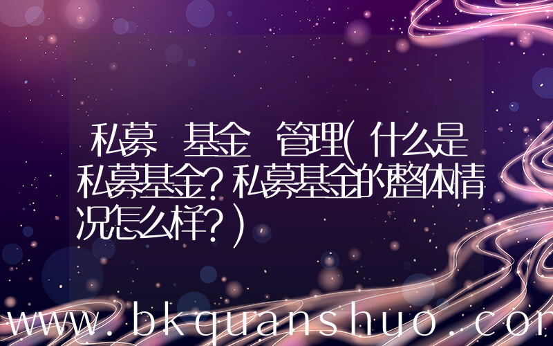 私募 基金 管理(什么是私募基金？私募基金的整体情况怎么样？)